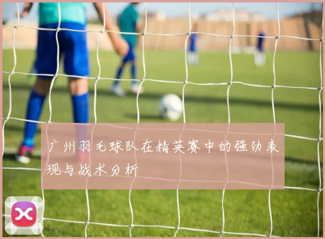 广州羽毛球队在精英赛中的强劲表现与战术分析