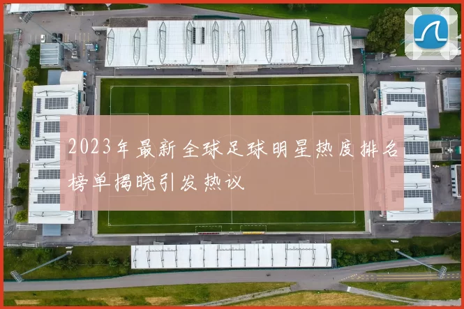 2023年最新全球足球明星热度排名榜单揭晓引发热议