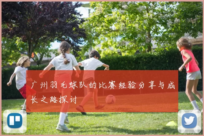 广州羽毛球队的比赛经验分享与成长之路探讨