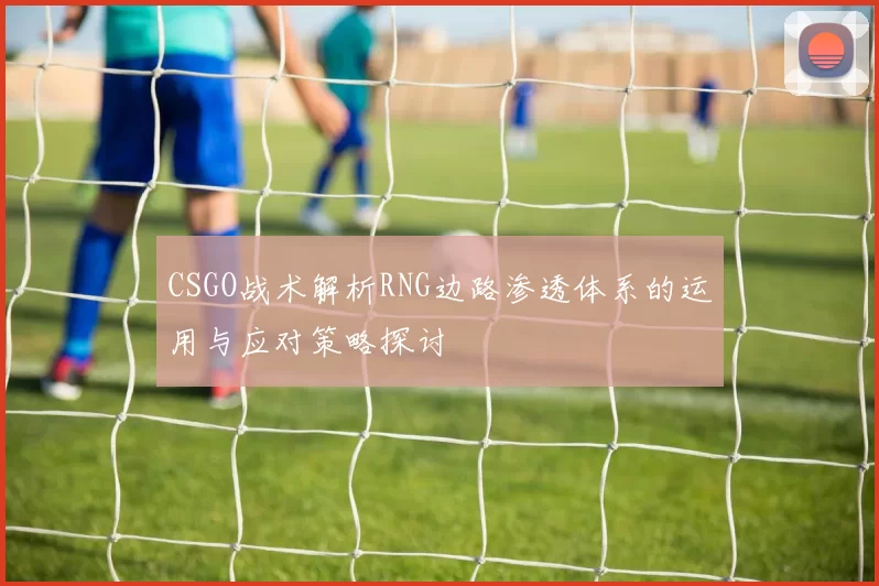 CSGO战术解析RNG边路渗透体系的运用与应对策略探讨