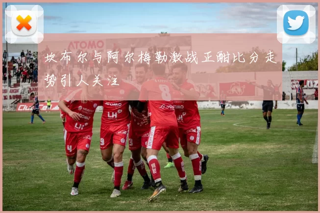 坎布尔与阿尔梅勒激战正酣比分走势引人关注