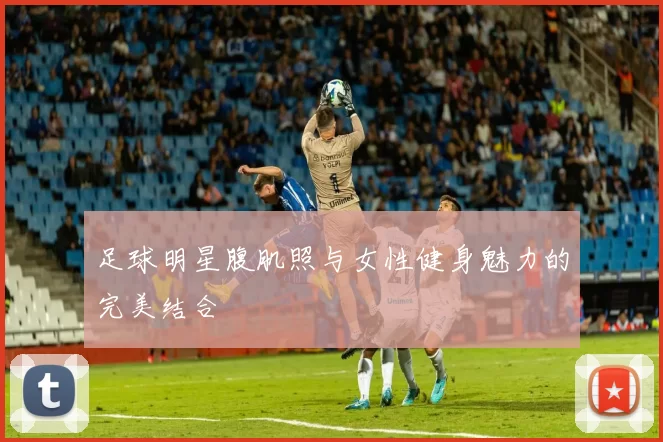 足球明星腹肌照与女性健身魅力的完美结合